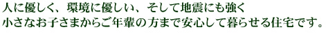 人に優しく、環境に優しい、そして地震にも強く、小さなお子さまからご年輩の方まで安心して暮らせる住宅です。